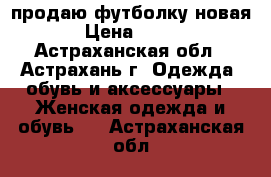 продаю футболку новая › Цена ­ 200 - Астраханская обл., Астрахань г. Одежда, обувь и аксессуары » Женская одежда и обувь   . Астраханская обл.